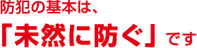 防犯の基本は、「未然に防ぐ」 です