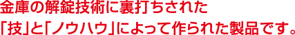金庫の解錠技術に裏打ちされた「技」と「ノウハウ」によって作られた製品です。