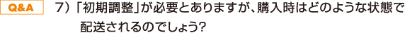 7) 「初期調整」が必要とありますが、購入時はどのような状態で配送されるのでしょう?